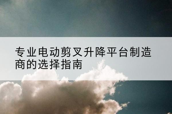 白沙电动剪叉升降平台厂家-专业电动剪叉升降平台制造商的选择指南
