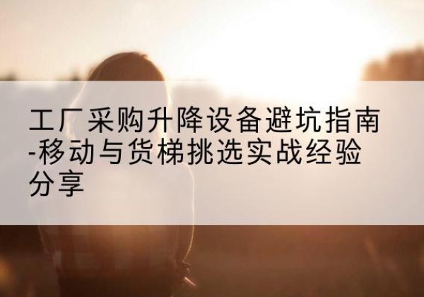 白沙移动式升降机怎么选-工厂采购升降设备避坑指南-移动与货梯挑选实战经验分享