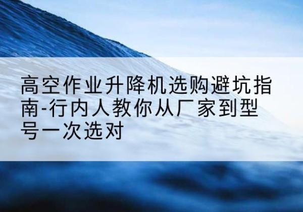 白沙升降平台厂家-高空作业升降机选购避坑指南-行内人教你从厂家到型号一次选对