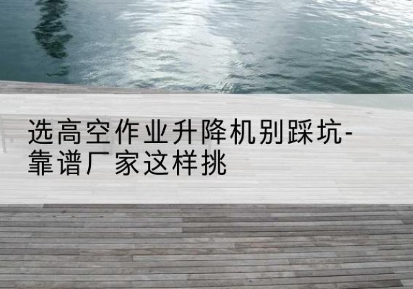 白沙剪叉式升降机厂家-选高空作业升降机别踩坑-靠谱厂家这样挑