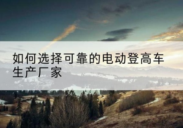 白沙电动登高车厂家-如何选择可靠的电动登高车生产厂家