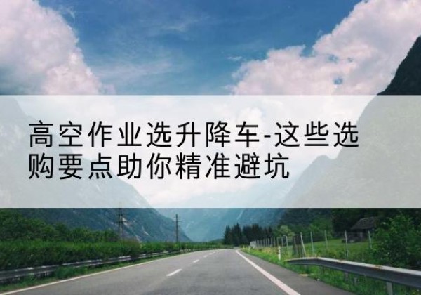 白沙升降车厂家-高空作业选升降车-这些选购要点助你*避坑