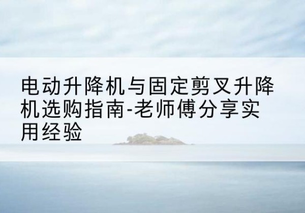 白沙电动升降机怎么选-电动升降机与固定剪叉升降机选购指南-老师傅分享实用经验