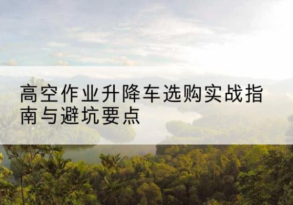 白沙升降车怎么选-高空作业升降车选购实战指南与避坑要点