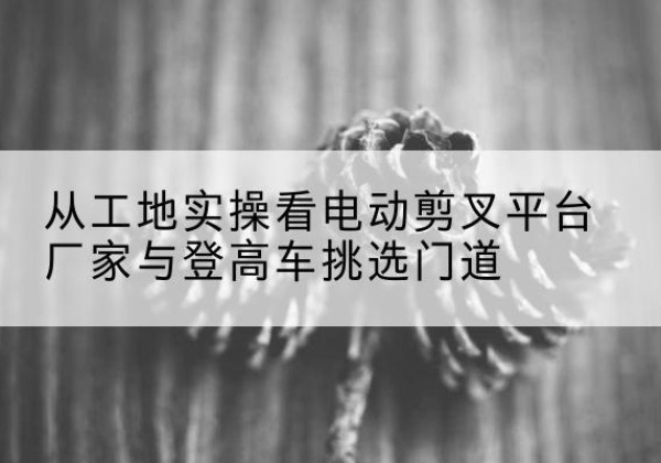 白沙电动剪叉升降平台厂家-从工地实操看电动剪叉平台厂家与登高车挑选门道