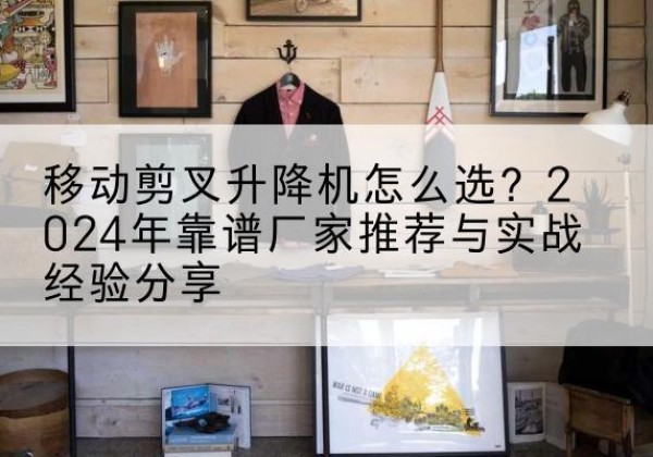 白沙升降平台厂家推荐-移动剪叉升降机怎么选？2024年靠谱厂家推荐与实战经验分享