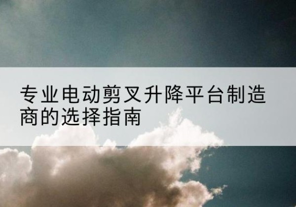 白沙电动剪叉升降平台厂家-专业电动剪叉升降平台制造商的选择指南